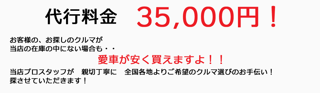 代行料金35,000円!お客様の、お探しのクルマが当店の在庫の中にない場合も・・愛車が安く買えますよ!!当店プロスタッフが 親切丁寧に 全国各地よりご希望のクルマ選びのお手伝い!探させていただきます!